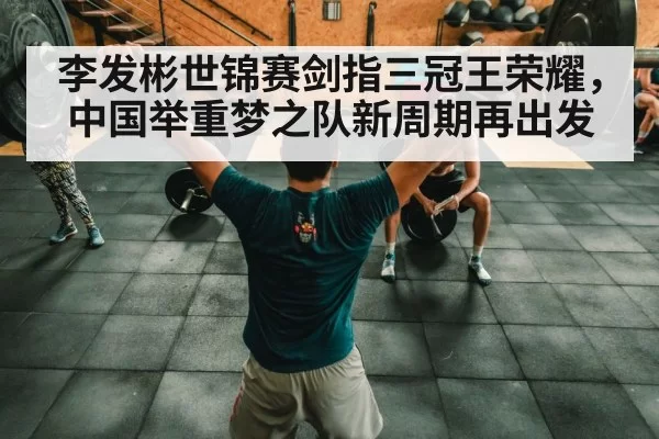 李发彬世锦赛剑指三冠王荣耀，中国举重梦之队新周期再出发