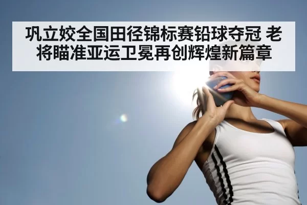 巩立姣全国田径锦标赛铅球夺冠 老将瞄准亚运卫冕再创辉煌新篇章
